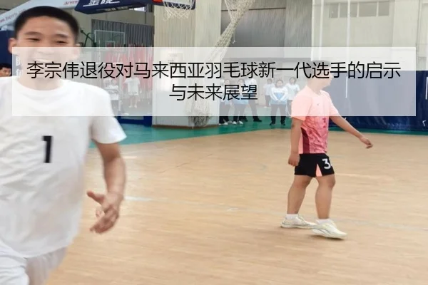 李宗伟退役对马来西亚羽毛球新一代选手的启示与未来展望